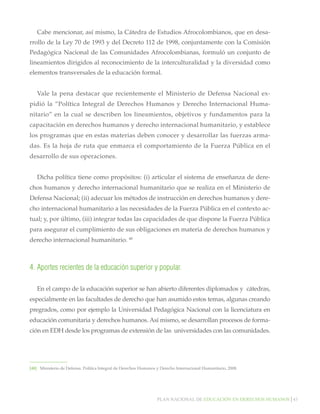 Cabe mencionar, así mismo, la Cátedra de Estudios Afrocolombianos, que en desarrollo de la Ley 70 de 1993 y del Decreto 112 de 1998, conjuntamente con la Comisión
Pedagógica Nacional de las Comunidades Afrocolombianas, formuló un conjunto de
lineamientos dirigidos al reconocimiento de la interculturalidad y la diversidad como
elementos transversales de la educación formal.
Vale la pena destacar que recientemente el Ministerio de Defensa Nacional expidió la “Política Integral de Derechos Humanos y Derecho Internacional Humanitario” en la cual se describen los lineamientos, objetivos y fundamentos para la
capacitación en derechos humanos y derecho internacional humanitario, y establece
los programas que en estas materias deben conocer y desarrollar las fuerzas armadas. Es la hoja de ruta que enmarca el comportamiento de la Fuerza Pública en el
desarrollo de sus operaciones.
Dicha política tiene como propósitos: (i) articular el sistema de enseñanza de derechos humanos y derecho internacional humanitario que se realiza en el Ministerio de
Defensa Nacional; (ii) adecuar los métodos de instrucción en derechos humanos y derecho internacional humanitario a las necesidades de la Fuerza Pública en el contexto actual; y, por último, (iii) integrar todas las capacidades de que dispone la Fuerza Pública
para asegurar el cumplimiento de sus obligaciones en materia de derechos humanos y
derecho internacional humanitario. 48

4.	Aportes recientes de la educación superior y popular.
En el campo de la educación superior se han abierto diferentes diplomados y cátedras,
especialmente en las facultades de derecho que han asumido estos temas, algunas creando
pregrados, como por ejemplo la Universidad Pedagógica Nacional con la licenciatura en
educación comunitaria y derechos humanos. Así mismo, se desarrollan procesos de formación en EDH desde los programas de extensión de las universidades con las comunidades.

[48]		 Ministerio de Defensa. Política Integral de Derechos Humanos y Derecho Internacional Humanitario, 2008.

Plan nacional de educación en derechos humanos│43

 