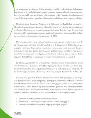 Al indagar por la existencia de investigaciones en EDH en los ámbitos de la educación formal, no formal e informal, que den cuenta de los desarrollos de las experiencias,
los retos, los problemas, los alcances y los impactos en los contextos de aplicación, así
como de las innovaciones logradas en la materia, nos hallamos ante escasos resultados.
El Ministerio de Educación Nacional y la Defensoría del Pueblo han explorado e
identificado experiencias exitosas de educación para la convivencia que se relacionan
con los derechos humanos, en instituciones educativas de distintas zonas del país. En el
mismo sentido, algunas organizaciones sociales e instituciones académicas han realizado trabajos de caracterización de experiencias de EDH.
Dichas experiencias no se han convertido, sin embargo, en objeto de procesos de
investigación que permitan articular sus logros al fortalecimiento de la reflexión pedagógica en materia de educación en derechos humanos, de suerte que contribuyan a
enriquecer el ciclo de práctica - investigación - práctica. En ese sentido, es claro que no
se detectaron acciones de investigación sistemática y sostenida que den cuenta de los
impactos de la EDH en la escuela, en su entorno inmediato, ni en la sociedad.
Se entiende, igualmente, que la insuficiencia y algunas veces la precariedad con la cual
se sistematizan las experiencias de EDH en el país, dificultan la consolidación de un diagnóstico representativo de las experiencias locales, por lo cual se piensa que ésta es una de
las muchas aproximaciones y tareas que deben procurarse en desarrollo del PLANEDH.
Reconociendo que en un dominio de aplicación como el de la pedagogía, la investigación debe contribuir a mejorar la práctica pedagógica, una manera poderosa de hacerlo
es mediante la construcción, no sólo de teorías pedagógicas, sino a la vez, mediante la
cimentación de líneas de investigación como medio que sirva para obtener resultados
que ayuden a que la acción sea más efectiva en nuevas situaciones de la educación en
derechos humanos. En síntesis, el PLANEDH entiende la investigación como:
• Elemento de fortalecimiento del saber disciplinar.
• Referente en la relación práctica pedagógica – saber pedagógico.
• Elemento de contextualización de las propuestas pedagógicas.

 