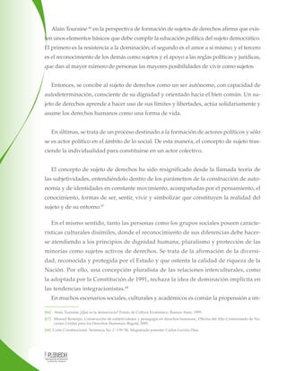 Alain Touraine 66 en la perspectiva de formación de sujetos de derechos afirma que existen unos elementos básicos que debe cumplir la educación política del sujeto democrático.
El primero es la resistencia a la dominación; el segundo es el amor a sí mismo; y el tercero
es el reconocimiento de los demás como sujetos y el apoyo a las reglas políticas y jurídicas,
que dan al mayor número de personas las mayores posibilidades de vivir como sujetos.
Entonces, se concibe al sujeto de derechos como un ser autónomo, con capacidad de
autodeterminación, consciente de su dignidad y orientado hacia el bien común. Un sujeto de derechos aprende a hacer uso de sus límites y libertades, actúa solidariamente y
asume los derechos humanos como una forma de vida.
En últimas, se trata de un proceso destinado a la formación de actores políticos y sólo
se es actor político en el ámbito de lo social. De esta manera, el concepto de sujeto trasciende la individualidad para constituirse en un actor colectivo.
El concepto de sujeto de derechos ha sido resignificado desde la llamada teoría de
las subjetividades, entendiéndolo dentro de los parámetros de la construcción de autonomía y de identidades en constante movimiento, acompañadas por el pensamiento, el
conocimiento, formas de ser, sentir, vivir y simbolizar que constituyen la realidad del
sujeto y de su entorno.67
En el mismo sentido, tanto las personas como los grupos sociales poseen características culturales disímiles, donde el reconocimiento de sus diferencias debe hacerse atendiendo a los principios de dignidad humana, pluralismo y protección de las
minorías como sujetos activos de derechos. Se trata de la afirmación de la diversidad, reconocida y protegida por el Estado y que ostenta la calidad de riqueza de la
Nación. Por ello, una concepción pluralista de las relaciones interculturales, como
la adoptada por la Constitución de 1991, rechaza la idea de dominación implícita en
las tendencias integracionistas.68
En muchos escenarios sociales, culturales y académicos es común la propensión a im[66] Alain Touraine ¿Qué es la democracia? Fondo de Cultura Económico, Buenos Aires, 1995.
[67] Manuel Restrepo. Construcción de subjetividades y pedagogía en derechos humanos., Oficina del Alto Comisionado de Naciones Unidas para los Derechos Humanos, Bogotá, 2005.
[68] Corte Constitucional. Sentencia No. C-139/96. Magistrado ponente: Carlos Gaviria Díaz.

 