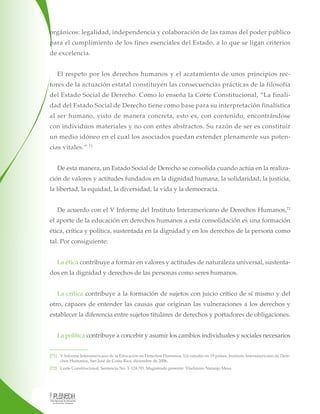 orgánicos: legalidad, independencia y colaboración de las ramas del poder público
para el cumplimiento de los fines esenciales del Estado, a lo que se ligan criterios
de excelencia.
El respeto por los derechos humanos y el acatamiento de unos principios rectores de la actuación estatal constituyen las consecuencias prácticas de la filosofía
del Estado Social de Derecho. Como lo enseña la Corte Constitucional, “La finalidad del Estado Social de Derecho tiene como base para su interpretación finalística
al ser humano, visto de manera concreta, esto es, con contenido, encontrándose
con individuos materiales y no con entes abstractos. Su razón de ser es constituir
un medio idóneo en el cual los asociados puedan extender plenamente sus potencias vitales.”

71

De esta manera, un Estado Social de Derecho se consolida cuando actúa en la realización de valores y actitudes fundados en la dignidad humana, la solidaridad, la justicia,
la libertad, la equidad, la diversidad, la vida y la democracia.
De acuerdo con el V Informe del Instituto Interamericano de Derechos Humanos,72
el aporte de la educación en derechos humanos a esta consolidación es una formación
ética, crítica y política, sustentada en la dignidad y en los derechos de la persona como
tal. Por consiguiente:
La ética contribuye a formar en valores y actitudes de naturaleza universal, sustentados en la dignidad y derechos de las personas como seres humanos.
La crítica contribuye a la formación de sujetos con juicio crítico de sí mismo y del
otro, capaces de entender las causas que originan las vulneraciones a los derechos y
establecer la diferencia entre sujetos titulares de derechos y portadores de obligaciones.
La política contribuye a concebir y asumir los cambios individuales y sociales necesarios
[71] V Informe Interamericano de la Educación en Derechos Humanos. Un estudio en 19 países. Instituto Interamericano de Derechos Humanos, San José de Costa Rica, diciembre de 2006.
[72] Corte Constitucional, Sentencia No. T-124/93. Magistrado ponente: Vladimiro Naranjo Mesa.

 