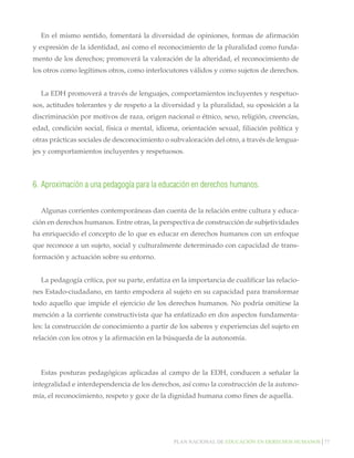 En el mismo sentido, fomentará la diversidad de opiniones, formas de afirmación
y expresión de la identidad, así como el reconocimiento de la pluralidad como fundamento de los derechos; promoverá la valoración de la alteridad, el reconocimiento de
los otros como legítimos otros, como interlocutores válidos y como sujetos de derechos.
La EDH promoverá a través de lenguajes, comportamientos incluyentes y respetuosos, actitudes tolerantes y de respeto a la diversidad y la pluralidad, su oposición a la
discriminación por motivos de raza, origen nacional o étnico, sexo, religión, creencias,
edad, condición social, física o mental, idioma, orientación sexual, filiación política y
otras prácticas sociales de desconocimiento o subvaloración del otro, a través de lenguajes y comportamientos incluyentes y respetuosos.

6.	Aproximación a una pedagogía para la educación en derechos humanos.
Algunas corrientes contemporáneas dan cuenta de la relación entre cultura y educación en derechos humanos. Entre otras, la perspectiva de construcción de subjetividades
ha enriquecido el concepto de lo que es educar en derechos humanos con un enfoque
que reconoce a un sujeto, social y culturalmente determinado con capacidad de transformación y actuación sobre su entorno.
La pedagogía crítica, por su parte, enfatiza en la importancia de cualificar las relaciones Estado-ciudadano, en tanto empodera al sujeto en su capacidad para transformar
todo aquello que impide el ejercicio de los derechos humanos. No podría omitirse la
mención a la corriente constructivista que ha enfatizado en dos aspectos fundamentales: la construcción de conocimiento a partir de los saberes y experiencias del sujeto en
relación con los otros y la afirmación en la búsqueda de la autonomía.

Estas posturas pedagógicas aplicadas al campo de la EDH, conducen a señalar la
integralidad e interdependencia de los derechos, así como la construcción de la autonomía, el reconocimiento, respeto y goce de la dignidad humana como fines de aquella.

Plan nacional de educación en derechos humanos│77

 