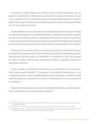 Se trata de un sujeto situado en un contexto social y cultural determinado, que requiere de conocimiento e información para interpretar y explicarse el mundo en que
vive y participar en forma autónoma y crítica en la gestión de los problemas. En la formación de un sujeto de derechos, es pertinente preguntarse por nuestra propia historia
de vida como sujeto de derechos.
La pluralidad en el campo de la educación en derechos humanos implica que el sujeto
de conocimiento reconozca la condición pluriétnica y multicultural de nuestra sociedad,
así como la diversidad de visiones y concepciones del mundo. De allí que el aprendizaje
se entienda como un aprendizaje situado, puesto que reconoce las implicaciones que tiene
el contexto en la construcción de nuevas significaciones e interpretaciones de la realidad81.
De otra parte, la memoria colectiva es un proceso por el cual los miembros de un grupo reconstruyen el pasado a partir de sus intereses y del marco de referencias presentes.
Esta memoria colectiva asegura las identidades, la naturaleza, el valor de un grupo,
las culturas. Implica la idea de algo colectivamente creado y compartido a partir de las
experiencias colectivas.
En este sentido, en la EDH la construcción y la reconstrucción de la memoria colectiva tiene un papel liberador: “La memoria, a la que atañe la historia, que a su vez
la alimenta, apunta a salvar el pasado sólo para servir al presente y al futuro. Se debe
actuar de modo que la memoria colectiva sirva a la liberación y no a la servidumbre de
los hombres”. 82
Valorar la diferencia implica reconocer la identidad de los demás y asumir la pluralidad y la diferencia como paradigmas de convivencia. 83

[81]		 Claudia Camacho y Juan Pablo Fayad. Fundación Social. La Educación en derechos humanos desde un diseño problematizador. Bogotá 2006, Pág.11.
[82]		 IDEP. Centro de Memoria, Educación y Pedagogía. Un breve recorrido por la historia de la memoria. Bogotá 2006.
[83]		 Enrique Chaux Torres. “Introducción: Aproximación integral a la formación ciudadana”. Competencias ciudadanas: de los
estándares al aula. Ministerio de Educación Nacional, Bogotá, 2004, Pág. 20.

Plan nacional de educación en derechos humanos│83

 