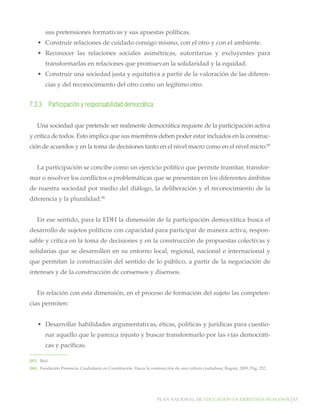 sus pretensiones formativas y sus apuestas políticas.
•	 Construir relaciones de cuidado consigo mismo, con el otro y con el ambiente.
•	 Reconocer las relaciones sociales asimétricas, autoritarias y excluyentes para
transformarlas en relaciones que promuevan la solidaridad y la equidad.
•	 Construir una sociedad justa y equitativa a partir de la valoración de las diferencias y del reconocimiento del otro como un legítimo otro.

7.3.3.	 Participación y responsabilidad democrática.
Una sociedad que pretende ser realmente democrática requiere de la participación activa
y crítica de todos. Esto implica que sus miembros deben poder estar incluidos en la construcción de acuerdos y en la toma de decisiones tanto en el nivel macro como en el nivel micro.85
La participación se concibe como un ejercicio político que permite tramitar, transformar o resolver los conflictos o problemáticas que se presentan en los diferentes ámbitos
de nuestra sociedad por medio del diálogo, la deliberación y el reconocimiento de la
diferencia y la pluralidad.86
En ese sentido, para la EDH la dimensión de la participación democrática busca el
desarrollo de sujetos políticos con capacidad para participar de manera activa, responsable y crítica en la toma de decisiones y en la construcción de propuestas colectivas y
solidarias que se desarrollen en su entorno local, regional, nacional e internacional y
que permitan la construcción del sentido de lo público, a partir de la negociación de
intereses y de la construcción de consensos y disensos.
En relación con esta dimensión, en el proceso de formación del sujeto las competencias permiten:
•	 Desarrollar habilidades argumentativas, éticas, políticas y jurídicas para cuestionar aquello que le parezca injusto y buscar transformarlo por las vías democráticas y pacíficas.
[85]		 Ibid.
[86]		 Fundación Presencia. Ciudadanía en Constitución: Hacia la construcción de una cultura ciudadana, Bogotá, 2005, Pág. 252.

Plan nacional de educación en derechos humanos│85

 