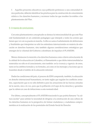 f.	 Aquellos proyectos educativos cuya población pertenezca a una comunidad étnica particular, deberán identificar las prácticas para la construcción de conocimiento
relativo a los derechos humanos y reconocer todas las que resulten favorables a los
planteamientos del Plan.

9.	A manera de conclusiones.
Con estos planteamientos conceptuales se destaca la intencionalidad de que este Plan
esté fundamentado en un contenido pedagógico que interpele a todos los actores que
tienen que ver con su puesta en marcha. A ellos se suma el señalamiento de definiciones
y finalidades que interpretan no sólo los estándares internacionales en materia de educación en derechos humanos, sino también algunas consideraciones estratégicas que
emergen de la voluntad del Gobierno colombiano de impulsar el PLANEDH.
Merece destacarse la mención a los derechos humanos como criterio estructurante de
la calidad de la educación en Colombia y el llamamiento a que dicha intencionalidad se
materialice no sólo en el conocimiento, sino también en la vivencia y vigencia de estos,
tanto en los ámbitos formales y no formales, así como en los mensajes y lecciones que se
trasmiten desde el ámbito de la educación informal.
Dadas las condiciones del país, el proceso de EDH comprende, también, la educación
en derecho internacional humanitario, en tanto reglas que regulan los conflictos armados, capacitación que es no sólo definitiva para las actuaciones de las fuerzas armadas
de la nación, sino a la vez, para que la población civil sepa de los derechos y garantías
que la cubren en caso de infracciones a esta normatividad.
Por último, conceptualmente el PLANEDH trasciende lo que podría llamarse “la cultura escolar” para señalar la necesidad de dirigirse a la construcción de una cultura de
los derechos humanos en la perspectiva de formar ciudadanas y ciudadanos comprometidos en la realización de los postulados del Estado Social de Derecho.

Plan nacional de educación en derechos humanos│87

 