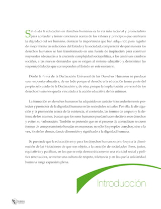 S

in duda la educación en derechos humanos es la vía más racional y prometedora
para aprender y tomar conciencia acerca de los valores y principios que enaltecen

la dignidad del ser humano, destacar la importancia que han adquirido para regular
de mejor forma las relaciones del Estado y la sociedad, comprender de qué manera los
derechos humanos se han transformado en una fuente de inspiración para construir
respuestas adecuadas a la creciente complejidad sociopolítica, a los continuos cambios
sociales, a las nuevas demandas que se exigen al sistema educativo y determinar las
responsabilidades que corresponden al Estado en este escenario.
Desde la firma de la Declaración Universal de los Derechos Humanos se produce
una respuesta educativa, de un lado porque el derecho a la educación forma parte del
propio articulado de la Declaración y, de otro, porque la implantación universal de los
derechos humanos queda vinculada a la acción educativa de los mismos.
La formación en derechos humanos ha adquirido un carácter trascendentemente protector y promotor de la dignidad humana en las sociedades actuales. Por ello, la divulgación y la promoción acerca de la existencia, el contenido, las formas de amparo y la defensa de los mismos, buscan que los seres humanos puedan hacer efectivos esos derechos
y eviten su vulneración. También se pretende que en el proceso de aprendizaje se creen
formas de comportamiento basadas en reconocer, no sólo los propios derechos, sino a la
vez, los de los demás, dando dimensión y significado a la dignidad humana.
Se pretende que la educación en y para los derechos humanos contribuya a la disminución de las violaciones de que son objeto, a la creación de sociedades libres, justas,
equitativas y pacíficas, en las que se erija democráticamente una eticidad social y política renovadora, se recree una cultura de respeto, tolerancia y en las que la solidaridad
humana tenga expresión plena.

Introducción

 