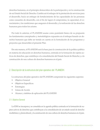 derechos humanos, en el principio democrático de la participación y en la construcción
de un Estado Social de Derecho. Cambia así el enfoque de la prestación de servicios para
el desarrollo, hacia un enfoque de fortalecimiento de las capacidades de las personas
como causantes de desarrollo, con el fin de lograr el compromiso, la capacidad, el conocimiento y las condiciones que aseguren el desarrollo y la realización de los derechos
humanos para todos los actores.
Por todo lo anterior, el PLANEDH asume como postulado básico de su propuesta
los fundamentos conceptuales y metodológicos expuestos en el enfoque basado en derechos humanos que debe ser tenido en cuenta en la formulación de los programas y
proyectos que desarrollen el presente Plan.
De esta manera, el PLANEDH será la base para la construcción de la política pública
en materia de educación en derechos humanos, centrada en la formación de sujetos activos de derechos, que contribuya a la consolidación del Estado Social de Derecho y a la
construcción de una cultura de derechos humanos en el país.

2.	Descripción de la estructura del plan operativo del PLANEDH.
La estructura del plan operativo del PLANEDH comprende los siguientes aspectos:
•	 Objetivo General
•	 Objetivos Específicos
•	 Estrategias
•	 Líneas de Acción
•	 Alcance y ámbitos de aplicación del PLANEDH

2.1. Objetivo General
La EDH se incorpora y se consolida en la agenda pública centrada en la formación de sujetos activos de derechos que contribuyan a la consolidación de un estado social de derecho
multiétnico y pluricultural, y la construcción de una cultura de derechos humanos en el país.

Plan nacional de educación en derechos humanos│91

 