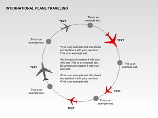 INTERNATIONAL PLANE TRAVELING
This is an
example text.
This is an
example text.
This is an
example text.
This is an
example text.
This is an
example text.
TEXT
TEXT
TEXT
TEXT
TEXT
•This is an example text. Go ahead
and replace it with your own text.
This is an example text.
•Go ahead and replace it with your
own text. This is an example text.
Go ahead and replace it with your
own text.
•This is an example text. Go ahead
and replace it with your own text.
•This is an example text.
 