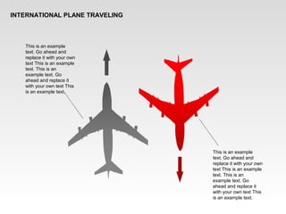 INTERNATIONAL PLANE TRAVELING
This is an example
text. Go ahead and
replace it with your own
text This is an example
text. This is an
example text. Go
ahead and replace it
with your own text This
is an example text.
This is an example
text. Go ahead and
replace it with your own
text This is an example
text. This is an
example text. Go
ahead and replace it
with your own text This
is an example text.
 