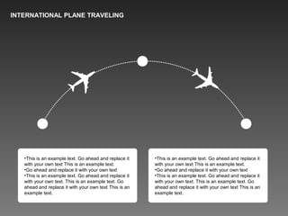 INTERNATIONAL PLANE TRAVELING
•This is an example text. Go ahead and replace it
with your own text This is an example text.
•Go ahead and replace it with your own text
•This is an example text. Go ahead and replace it
with your own text. This is an example text. Go
ahead and replace it with your own text This is an
example text.
•This is an example text. Go ahead and replace it
with your own text This is an example text.
•Go ahead and replace it with your own text
•This is an example text. Go ahead and replace it
with your own text. This is an example text. Go
ahead and replace it with your own text This is an
example text.
 
