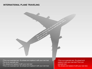 INTERNATIONAL PLANE TRAVELING
This is an example text. Go ahead and replace it
with your own text This is an example text. This is
an example text.
•This is an example text. Go ahead and replace it with your own text
This is an example text.
•Go ahead and replace it with your own text
•This is an example text. Go ahead and replace it with your own text.
•This is an example text. Go ahead and
replace it with your own text This is an
example text.
•Go ahead and replace it with your own text.
 