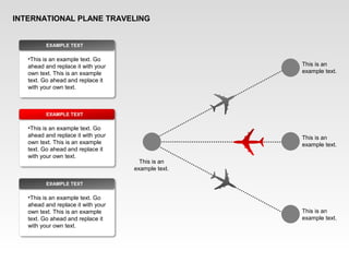 INTERNATIONAL PLANE TRAVELING
This is an
example text.
This is an
example text.
This is an
example text.
This is an
example text.
•This is an example text. Go
ahead and replace it with your
own text. This is an example
text. Go ahead and replace it
with your own text.
EXAMPLE TEXT
•This is an example text. Go
ahead and replace it with your
own text. This is an example
text. Go ahead and replace it
with your own text.
EXAMPLE TEXT
•This is an example text. Go
ahead and replace it with your
own text. This is an example
text. Go ahead and replace it
with your own text.
EXAMPLE TEXT
 