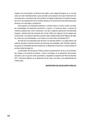 tividad y la comunicación; el dominio del inglés, como segunda lengua, en un mundo
     cada vez más interrelacionado y para acceder a los espacios de mayor dinamismo en
     la producción y circulación del conocimiento; el trabajo colaborativo en redes virtuales,
     así como una revaloración de la iniciativa propia en la construcción de alternativas para
     alcanzar una vida digna y productiva.
          Para lograrlo, es importante preservar y orientar hacia un mismo rumbo a la rieB,
     las necesidades de desarrollo económico y social, y la herencia ética y cultural de
     nuestros pueblos que, como mexicanos, nos dan y seguirán aportando una identidad
     singular y valiosa entre las naciones del mundo. Éstos son algunos de los rasgos que
     la educación y el sistema educativo buscan forjar, desde la Educación Básica del siglo
     XXi, entre las y los estudiantes, y con base en el nuevo Plan de estudios 2011.
          Se trata de una propuesta para renovar a la escuela pública y su papel dentro del
     sistema educativo nacional durante las próximas dos décadas, pero también significa
     recuperar la centralidad de dicho sistema en el desarrollo económico y social durante la
     primera mitad del siglo XXi.
          la Secretaría de educación Pública valora la participación de las y los docentes,
     las madres y los padres de familia, y toda la sociedad, en el desarrollo del proceso
     educativo, por lo que les invita a ponderar y respaldar los aportes del Plan de estudios
     2011. Educación Básica, en el desarrollo de las niñas, los niños y los adolescentes de
     nuestro país.


                                                 SECRETARÍA DE EDUCACIÓN PÚBLICA




10
 