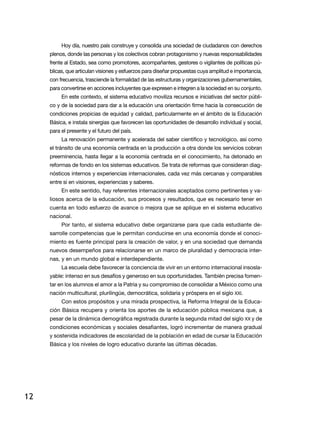 Hoy día, nuestro país construye y consolida una sociedad de ciudadanos con derechos
     plenos, donde las personas y los colectivos cobran protagonismo y nuevas responsabilidades
     frente al Estado, sea como promotores, acompañantes, gestores o vigilantes de políticas pú-
     blicas, que articulan visiones y esfuerzos para diseñar propuestas cuya amplitud e importancia,
     con frecuencia, trasciende la formalidad de las estructuras y organizaciones gubernamentales,
     para convertirse en acciones incluyentes que expresen e integren a la sociedad en su conjunto.
          en este contexto, el sistema educativo moviliza recursos e iniciativas del sector públi-
     co y de la sociedad para dar a la educación una orientación firme hacia la consecución de
     condiciones propicias de equidad y calidad, particularmente en el ámbito de la educación
     Básica, e instala sinergias que favorecen las oportunidades de desarrollo individual y social,
     para el presente y el futuro del país.
          la renovación permanente y acelerada del saber científico y tecnológico, así como
     el tránsito de una economía centrada en la producción a otra donde los servicios cobran
     preeminencia, hasta llegar a la economía centrada en el conocimiento, ha detonado en
     reformas de fondo en los sistemas educativos. Se trata de reformas que consideran diag-
     nósticos internos y experiencias internacionales, cada vez más cercanas y comparables
     entre sí en visiones, experiencias y saberes.
          en este sentido, hay referentes internacionales aceptados como pertinentes y va-
     liosos acerca de la educación, sus procesos y resultados, que es necesario tener en
     cuenta en todo esfuerzo de avance o mejora que se aplique en el sistema educativo
     nacional.
          Por tanto, el sistema educativo debe organizarse para que cada estudiante de-
     sarrolle competencias que le permitan conducirse en una economía donde el conoci-
     miento es fuente principal para la creación de valor, y en una sociedad que demanda
     nuevos desempeños para relacionarse en un marco de pluralidad y democracia inter-
     nas, y en un mundo global e interdependiente.
          la escuela debe favorecer la conciencia de vivir en un entorno internacional insosla-
     yable: intenso en sus desafíos y generoso en sus oportunidades. también precisa fomen-
     tar en los alumnos el amor a la Patria y su compromiso de consolidar a México como una
     nación multicultural, plurilingüe, democrática, solidaria y próspera en el siglo XXi.
          Con estos propósitos y una mirada prospectiva, la reforma integral de la educa-
     ción Básica recupera y orienta los aportes de la educación pública mexicana que, a
     pesar de la dinámica demográfica registrada durante la segunda mitad del siglo XX y de
     condiciones económicas y sociales desafiantes, logró incrementar de manera gradual
     y sostenida indicadores de escolaridad de la población en edad de cursar la educación
     Básica y los niveles de logro educativo durante las últimas décadas.




12
 