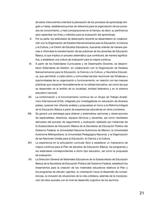 de estos instrumentos orientará la planeación de los procesos de aprendizaje diri-
        gido a metas; establecerá puntos de referencia para la organización de los proce-
        sos de conocimiento, y hará comparaciones en el tiempo; es decir, su pertinencia
        para replantear los fines y métodos para la evaluación del aprendizaje.
  X.    Por su parte, los estándares de desempeño docente se desarrollaron en colabora-
        ción con la organización de estados iberoamericanos para la educación, la Ciencia
        y la Cultura, y el Centro de estudios educativos, buscando orientar de manera pre-
        cisa e informada la transformación de las prácticas de los docentes de educación
        Básica, lo que implica un proceso sistemático que contribuirá, de manera significa-
        tiva, a establecer una cultura de evaluación para la mejora continua.
 Xi.    A partir de los Estándares Curriculares y de Desempeño Docente, se desarro-
        llaron estándares de Gestión, en colaboración con la organización de estados
        iberoamericanos para la educación, la Ciencia y la Cultura, y Heurística educati-
        va, que permitirán a cada centro y comunidad escolar reconocer las fortalezas y
        oportunidades de su organización y funcionamiento, en relación con las mejores
        prácticas que impactan favorablemente en la calidad educativa, así como las que
        se desarrollan en el ámbito de su localidad, entidad federativa y en el sistema
        educativo nacional.
Xii.    La conformación y el funcionamiento continuo de un Grupo de Trabajo Acadé-
        mico internacional (Gtai), integrado por investigadores en educación de diversos
        países, quienes han ofrecido análisis y propuestas en torno a la reforma integral
        de la educación Básica a partir de experiencias educativas en otros contextos.
Xiii.   Se generó una estrategia para obtener y sistematizar opiniones y observaciones
        de especialistas, directivos, equipos técnicos y docentes, así como resultados
        derivados del proceso de seguimiento y evaluación realizado por instancias de
        la Subsecretaría de educación Básica de la Secretaría de educación Pública del
        Gobierno Federal; la Universidad nacional autónoma de México; la Universidad
        autónoma Metropolitana; la Universidad Pedagógica nacional, y la organización
        de las naciones Unidas para la educación, la Ciencia y la Cultura.
XiV.    la experiencia en la articulación curricular llevó a establecer un mecanismo de
        mejora continua para el Plan de estudios de Educación Básica, los programas y
        los estándares correspondientes a dicho tipo educativo, así como la propuesta
        de evaluación.
XV.     la dirección General de Materiales educativos de la Subsecretaría de educación
        Básica de la Secretaría de educación Pública del Gobierno Federal, estableció los
        lineamientos para la creación de los materiales educativos relativos al Plan y
        los programas de estudio vigentes, su orientación hacia el desarrollo de compe-
        tencias, la inclusión de situaciones de la vida cotidiana, además de la incorpora-
        ción de retos acordes con el nivel de desarrollo cognitivo de los alumnos.




                                                                                              21
 