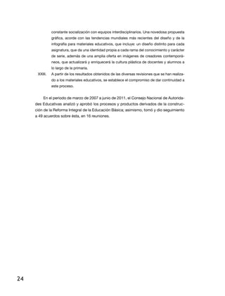 constante socialización con equipos interdisciplinarios. Una novedosa propuesta
               gráfica, acorde con las tendencias mundiales más recientes del diseño y de la
               infografía para materiales educativos, que incluye: un diseño distinto para cada
               asignatura, que da una identidad propia a cada rama del conocimiento y carácter
               de serie, además de una amplia oferta en imágenes de creadores contemporá-
               neos, que actualizará y enriquecerá la cultura plástica de docentes y alumnos a
               lo largo de la primaria.
      XXiii.   a partir de los resultados obtenidos de las diversas revisiones que se han realiza-
               do a los materiales educativos, se establece el compromiso de dar continuidad a
               este proceso.


         En el periodo de marzo de 2007 a junio de 2011, el Consejo Nacional de Autorida-
     des educativas analizó y aprobó los procesos y productos derivados de la construc-
     ción de la reforma integral de la educación Básica; asimismo, tomó y dio seguimiento
     a 49 acuerdos sobre ésta, en 16 reuniones.




24
 