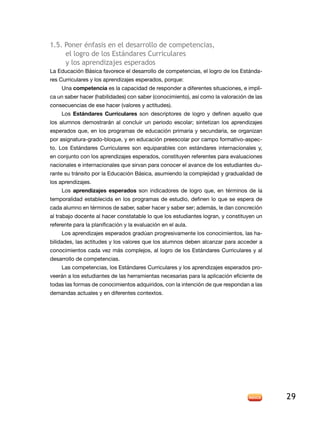 1.5. Poner énfasis en el desarrollo de competencias,
     el logro de los estándares curriculares
     y los aprendizajes esperados
la educación Básica favorece el desarrollo de competencias, el logro de los estánda-
res Curriculares y los aprendizajes esperados, porque:
     Una competencia es la capacidad de responder a diferentes situaciones, e impli-
ca un saber hacer (habilidades) con saber (conocimiento), así como la valoración de las
consecuencias de ese hacer (valores y actitudes).
     los Estándares Curriculares son descriptores de logro y definen aquello que
los alumnos demostrarán al concluir un periodo escolar; sintetizan los aprendizajes
esperados que, en los programas de educación primaria y secundaria, se organizan
por asignatura-grado-bloque, y en educación preescolar por campo formativo-aspec-
to. los estándares Curriculares son equiparables con estándares internacionales y,
en conjunto con los aprendizajes esperados, constituyen referentes para evaluaciones
nacionales e internacionales que sirvan para conocer el avance de los estudiantes du-
rante su tránsito por la Educación Básica, asumiendo la complejidad y gradualidad de
los aprendizajes.
     los aprendizajes esperados son indicadores de logro que, en términos de la
temporalidad establecida en los programas de estudio, definen lo que se espera de
cada alumno en términos de saber, saber hacer y saber ser; además, le dan concreción
al trabajo docente al hacer constatable lo que los estudiantes logran, y constituyen un
referente para la planificación y la evaluación en el aula.
     Los aprendizajes esperados gradúan progresivamente los conocimientos, las ha-
bilidades, las actitudes y los valores que los alumnos deben alcanzar para acceder a
conocimientos cada vez más complejos, al logro de los Estándares Curriculares y al
desarrollo de competencias.
     Las competencias, los Estándares Curriculares y los aprendizajes esperados pro-
veerán a los estudiantes de las herramientas necesarias para la aplicación eficiente de
todas las formas de conocimientos adquiridos, con la intención de que respondan a las
demandas actuales y en diferentes contextos.




                                                                                          29
 