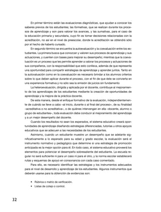 en primer término están las evaluaciones diagnósticas, que ayudan a conocer los
     saberes previos de los estudiantes; las formativas, que se realizan durante los proce-
     sos de aprendizaje y son para valorar los avances, y las sumativas, para el caso de
     la educación primaria y secundaria, cuyo fin es tomar decisiones relacionadas con la
     acreditación, no así en el nivel de preescolar, donde la acreditación se obtendrá sólo
     por el hecho de haberlo cursado.
         en segundo término se encuentra la autoevaluación y la coevaluación entre los es-
     tudiantes. La primera busca que conozcan y valoren sus procesos de aprendizaje y sus
     actuaciones, y cuenten con bases para mejorar su desempeño; mientras que la coeva-
     luación es un proceso que les permite aprender a valorar los procesos y actuaciones de
     sus compañeros, con la responsabilidad que esto conlleva, además de que representa
     una oportunidad para compartir estrategias de aprendizaje y aprender juntos. Tanto en
     la autovaluación como en la coevaluación es necesario brindar a los alumnos criterios
     sobre lo que deben aplicar durante el proceso, con el fin de que éste se convierta en
     una experiencia formativa y no sólo sea la emisión de juicios sin fundamento
         La heteroevaluación, dirigida y aplicada por el docente, contribuye al mejoramien-
     to de los aprendizajes de los estudiantes mediante la creación de oportunidades de
     aprendizaje y la mejora de la práctica docente.
         de esta manera, desde el enfoque formativo de la evaluación, independientemen-
     te de cuándo se lleve a cabo –al inicio, durante o al final del proceso–, de su finalidad
     –acreditativa o no acreditativa–, o de quiénes intervengan en ella –docente, alumno o
     grupo de estudiantes–, toda evaluación debe conducir al mejoramiento del aprendizaje
     y a un mejor desempeño del docente.
         Cuando los resultados no sean los esperados, el sistema educativo creará opor-
     tunidades de aprendizaje diseñando estrategias diferenciadas, tutorías u otros apoyos
     educativos que se adecuen a las necesidades de los estudiantes.
         Asimismo, cuando un estudiante muestre un desempeño que se adelante sig-
     nificativamente a lo esperado para su edad y grado escolar, la evaluación será el
     instrumento normativo y pedagógico que determine si una estrategia de promoción
     anticipada es la mejor opción para él. En todo caso, el sistema educativo proveerá los
     elementos para potenciar el desempeño sobresaliente del estudiante. La escuela re-
     gular no será suficiente ni para un caso ni para el otro, y la norma escolar establecerá
     rutas y esquemas de apoyo en consonancia con cada caso comentado.
         Para ello, es necesario identificar las estrategias y los instrumentos adecuados
     para el nivel de desarrollo y aprendizaje de los estudiantes. Algunos instrumentos que
     deberán usarse para la obtención de evidencias son:


         • rúbrica o matriz de verificación.
         • Listas de cotejo o control.




32
 