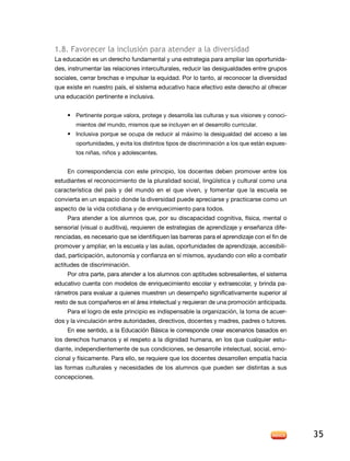 1.8. Favorecer la inclusión para atender a la diversidad
la educación es un derecho fundamental y una estrategia para ampliar las oportunida-
des, instrumentar las relaciones interculturales, reducir las desigualdades entre grupos
sociales, cerrar brechas e impulsar la equidad. Por lo tanto, al reconocer la diversidad
que existe en nuestro país, el sistema educativo hace efectivo este derecho al ofrecer
una educación pertinente e inclusiva.


    • Pertinente porque valora, protege y desarrolla las culturas y sus visiones y conoci-
        mientos del mundo, mismos que se incluyen en el desarrollo curricular.
    • inclusiva porque se ocupa de reducir al máximo la desigualdad del acceso a las
        oportunidades, y evita los distintos tipos de discriminación a los que están expues-
        tos niñas, niños y adolescentes.


    en correspondencia con este principio, los docentes deben promover entre los
estudiantes el reconocimiento de la pluralidad social, lingüística y cultural como una
característica del país y del mundo en el que viven, y fomentar que la escuela se
convierta en un espacio donde la diversidad puede apreciarse y practicarse como un
aspecto de la vida cotidiana y de enriquecimiento para todos.
    Para atender a los alumnos que, por su discapacidad cognitiva, física, mental o
sensorial (visual o auditiva), requieren de estrategias de aprendizaje y enseñanza dife-
renciadas, es necesario que se identifiquen las barreras para el aprendizaje con el fin de
promover y ampliar, en la escuela y las aulas, oportunidades de aprendizaje, accesibili-
dad, participación, autonomía y confianza en sí mismos, ayudando con ello a combatir
actitudes de discriminación.
    Por otra parte, para atender a los alumnos con aptitudes sobresalientes, el sistema
educativo cuenta con modelos de enriquecimiento escolar y extraescolar, y brinda pa-
rámetros para evaluar a quienes muestren un desempeño significativamente superior al
resto de sus compañeros en el área intelectual y requieran de una promoción anticipada.
    Para el logro de este principio es indispensable la organización, la toma de acuer-
dos y la vinculación entre autoridades, directivos, docentes y madres, padres o tutores.
    en ese sentido, a la educación Básica le corresponde crear escenarios basados en
los derechos humanos y el respeto a la dignidad humana, en los que cualquier estu-
diante, independientemente de sus condiciones, se desarrolle intelectual, social, emo-
cional y físicamente. Para ello, se requiere que los docentes desarrollen empatía hacia
las formas culturales y necesidades de los alumnos que pueden ser distintas a sus
concepciones.




                                                                                               35
 