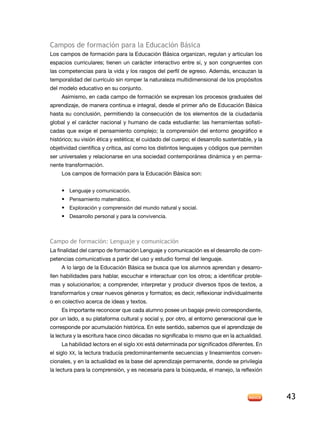 campos de formación para la educación básica
los campos de formación para la educación Básica organizan, regulan y articulan los
espacios curriculares; tienen un carácter interactivo entre sí, y son congruentes con
las competencias para la vida y los rasgos del perfil de egreso. además, encauzan la
temporalidad del currículo sin romper la naturaleza multidimensional de los propósitos
del modelo educativo en su conjunto.
     asimismo, en cada campo de formación se expresan los procesos graduales del
aprendizaje, de manera continua e integral, desde el primer año de Educación Básica
hasta su conclusión, permitiendo la consecución de los elementos de la ciudadanía
global y el carácter nacional y humano de cada estudiante: las herramientas sofisti-
cadas que exige el pensamiento complejo; la comprensión del entorno geográfico e
histórico; su visión ética y estética; el cuidado del cuerpo; el desarrollo sustentable, y la
objetividad científica y crítica, así como los distintos lenguajes y códigos que permiten
ser universales y relacionarse en una sociedad contemporánea dinámica y en perma-
nente transformación.
     los campos de formación para la educación Básica son:


     • Lenguaje y comunicación.
     • Pensamiento matemático.
     • exploración y comprensión del mundo natural y social.
     • desarrollo personal y para la convivencia.



campo de formación: lenguaje y comunicación
La finalidad del campo de formación Lenguaje y comunicación es el desarrollo de com-
petencias comunicativas a partir del uso y estudio formal del lenguaje.
     a lo largo de la educación Básica se busca que los alumnos aprendan y desarro-
llen habilidades para hablar, escuchar e interactuar con los otros; a identificar proble-
mas y solucionarlos; a comprender, interpretar y producir diversos tipos de textos, a
transformarlos y crear nuevos géneros y formatos; es decir, reflexionar individualmente
o en colectivo acerca de ideas y textos.
     Es importante reconocer que cada alumno posee un bagaje previo correspondiente,
por un lado, a su plataforma cultural y social y, por otro, al entorno generacional que le
corresponde por acumulación histórica. En este sentido, sabemos que el aprendizaje de
la lectura y la escritura hace cinco décadas no significaba lo mismo que en la actualidad.
     la habilidad lectora en el siglo XXi está determinada por significados diferentes. en
el siglo XX, la lectura traducía predominantemente secuencias y lineamientos conven-
cionales, y en la actualidad es la base del aprendizaje permanente, donde se privilegia
la lectura para la comprensión, y es necesaria para la búsqueda, el manejo, la reflexión




                                                                                                43
 