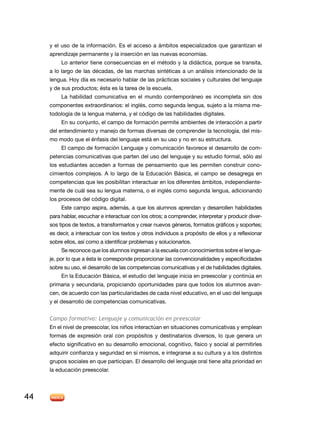 y el uso de la información. es el acceso a ámbitos especializados que garantizan el
     aprendizaje permanente y la inserción en las nuevas economías.
          lo anterior tiene consecuencias en el método y la didáctica, porque se transita,
     a lo largo de las décadas, de las marchas sintéticas a un análisis intencionado de la
     lengua. Hoy día es necesario hablar de las prácticas sociales y culturales del lenguaje
     y de sus productos; ésta es la tarea de la escuela.
          la habilidad comunicativa en el mundo contemporáneo es incompleta sin dos
     componentes extraordinarios: el inglés, como segunda lengua, sujeto a la misma me-
     todología de la lengua materna, y el código de las habilidades digitales.
          En su conjunto, el campo de formación permite ambientes de interacción a partir
     del entendimiento y manejo de formas diversas de comprender la tecnología, del mis-
     mo modo que el énfasis del lenguaje está en su uso y no en su estructura.
          El campo de formación Lenguaje y comunicación favorece el desarrollo de com-
     petencias comunicativas que parten del uso del lenguaje y su estudio formal, sólo así
     los estudiantes acceden a formas de pensamiento que les permiten construir cono-
     cimientos complejos. A lo largo de la Educación Básica, el campo se desagrega en
     competencias que les posibilitan interactuar en los diferentes ámbitos, independiente-
     mente de cuál sea su lengua materna, o el inglés como segunda lengua, adicionando
     los procesos del código digital.
          este campo aspira, además, a que los alumnos aprendan y desarrollen habilidades
     para hablar, escuchar e interactuar con los otros; a comprender, interpretar y producir diver-
     sos tipos de textos, a transformarlos y crear nuevos géneros, formatos gráficos y soportes;
     es decir, a interactuar con los textos y otros individuos a propósito de ellos y a reflexionar
     sobre ellos, así como a identificar problemas y solucionarlos.
          Se reconoce que los alumnos ingresan a la escuela con conocimientos sobre el lengua-
     je, por lo que a ésta le corresponde proporcionar las convencionalidades y especificidades
     sobre su uso, el desarrollo de las competencias comunicativas y el de habilidades digitales.
          En la Educación Básica, el estudio del lenguaje inicia en preescolar y continúa en
     primaria y secundaria, propiciando oportunidades para que todos los alumnos avan-
     cen, de acuerdo con las particularidades de cada nivel educativo, en el uso del lenguaje
     y el desarrollo de competencias comunicativas.


     Campo formativo: Lenguaje y comunicación en preescolar
     En el nivel de preescolar, los niños interactúan en situaciones comunicativas y emplean
     formas de expresión oral con propósitos y destinatarios diversos, lo que genera un
     efecto significativo en su desarrollo emocional, cognitivo, físico y social al permitirles
     adquirir confianza y seguridad en sí mismos, e integrarse a su cultura y a los distintos
     grupos sociales en que participan. El desarrollo del lenguaje oral tiene alta prioridad en
     la educación preescolar.




44
 