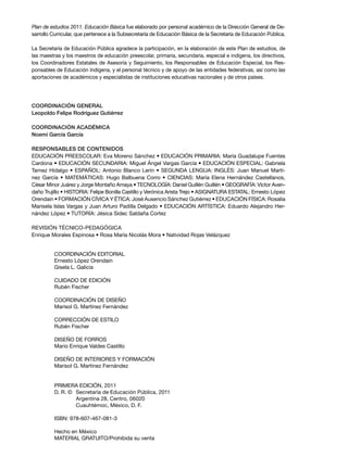 Plan de estudios 2011. Educación Básica fue elaborado por personal académico de la dirección General de de-
sarrollo Curricular, que pertenece a la Subsecretaría de educación Básica de la Secretaría de educación Pública.

la Secretaría de educación Pública agradece la participación, en la elaboración de este Plan de estudios, de
las maestras y los maestros de educación preescolar, primaria, secundaria, especial e indígena, los directivos,
los Coordinadores estatales de asesoría y Seguimiento, los responsables de educación especial, los res-
ponsables de educación indígena, y el personal técnico y de apoyo de las entidades federativas, así como las
aportaciones de académicos y especialistas de instituciones educativas nacionales y de otros países.




CoordinaCión general
leopoldo Felipe rodríguez gutiérrez

CoordinaCión aCadémiCa
noemí garcía garcía

responsables de Contenidos
EDUCACIÓN PREESCOLAR: Eva Moreno Sánchez • EDUCACIÓN PRIMARIA: María Guadalupe Fuentes
Cardona • EDUCACIÓN SECUNDARIA: Miguel Ángel Vargas García • EDUCACIÓN ESPECIAL: Gabriela
Tamez Hidalgo • ESPAÑOL: Antonio Blanco Lerín • SEGUNDA LENGUA: INGLÉS: Juan Manuel Martí-
nez García • MATEMÁTICAS: Hugo Balbuena Corro • CIENCIAS: María Elena Hernández Castellanos,
César Minor Juárez y Jorge Montaño Amaya • TECNOLOGÍA: Daniel Guillén Guillén • GEOGRAFÍA: Víctor Aven-
daño Trujillo • HISTORIA: Felipe Bonilla Castillo y Verónica Arista Trejo • ASIGNATURA ESTATAL: Ernesto lópez
Orendain • FORMACIÓN CÍVICA Y ÉTICA: José Ausencio Sánchez Gutiérrez • EDUCACIÓN FÍSICA: Rosalía
Marisela Islas Vargas y Juan Arturo Padilla Delgado • EDUCACIÓN ARTÍSTICA: Eduardo Alejandro Her-
nández López • TUTORÍA: Jésica Sidec Saldaña Cortez

REVISIÓN TÉCNICO-PEDAGÓGICA
Enrique Morales Espinosa • Rosa María Nicolás Mora • Natividad Rojas Velázquez


         CoordinaCión editorial
         ernesto lópez orendain
         Gisela l. Galicia

         CUidado de ediCión
         rubén Fischer

         CoordinaCión de diSeÑo
         Marisol G. Martínez Fernández

         CorreCCión de eStilo
         rubén Fischer

         diSeÑo de ForroS
         Mario enrique Valdes Castillo

         diSeÑo de interioreS y ForMaCión
         Marisol G. Martínez Fernández


         PriMera ediCión, 2011
         d. r. © Secretaría de educación Pública, 2011
                 argentina 28, Centro, 06020
                 Cuauhtémoc, México, d. F.

         iSBn: 978-607-467-081-3

         Hecho en México
         Material GratUito/Prohibida su venta
 