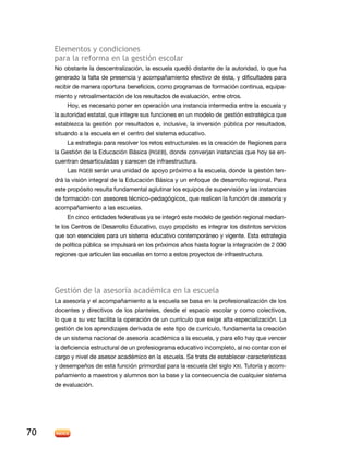 elementos y condiciones
     para la reforma en la gestión escolar
     no obstante la descentralización, la escuela quedó distante de la autoridad, lo que ha
     generado la falta de presencia y acompañamiento efectivo de ésta, y dificultades para
     recibir de manera oportuna beneficios, como programas de formación continua, equipa-
     miento y retroalimentación de los resultados de evaluación, entre otros.
          Hoy, es necesario poner en operación una instancia intermedia entre la escuela y
     la autoridad estatal, que integre sus funciones en un modelo de gestión estratégica que
     establezca la gestión por resultados e, inclusive, la inversión pública por resultados,
     situando a la escuela en el centro del sistema educativo.
          la estrategia para resolver los retos estructurales es la creación de regiones para
     la Gestión de la educación Básica (rGeB), donde converjan instancias que hoy se en-
     cuentran desarticuladas y carecen de infraestructura.
          las rGeB serán una unidad de apoyo próximo a la escuela, donde la gestión ten-
     drá la visión integral de la educación Básica y un enfoque de desarrollo regional. Para
     este propósito resulta fundamental aglutinar los equipos de supervisión y las instancias
     de formación con asesores técnico-pedagógicos, que realicen la función de asesoría y
     acompañamiento a las escuelas.
          en cinco entidades federativas ya se integró este modelo de gestión regional median-
     te los Centros de desarrollo educativo, cuyo propósito es integrar los distintos servicios
     que son esenciales para un sistema educativo contemporáneo y vigente. esta estrategia
     de política pública se impulsará en los próximos años hasta lograr la integración de 2 000
     regiones que articulen las escuelas en torno a estos proyectos de infraestructura.




     Gestión de la asesoría académica en la escuela
     La asesoría y el acompañamiento a la escuela se basa en la profesionalización de los
     docentes y directivos de los planteles, desde el espacio escolar y como colectivos,
     lo que a su vez facilita la operación de un currículo que exige alta especialización. la
     gestión de los aprendizajes derivada de este tipo de currículo, fundamenta la creación
     de un sistema nacional de asesoría académica a la escuela, y para ello hay que vencer
     la deficiencia estructural de un profesiograma educativo incompleto, al no contar con el
     cargo y nivel de asesor académico en la escuela. Se trata de establecer características
     y desempeños de esta función primordial para la escuela del siglo XXi. tutoría y acom-
     pañamiento a maestros y alumnos son la base y la consecuencia de cualquier sistema
     de evaluación.




70
 