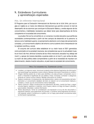 9. estándares curriculares
   y aprendizajes esperados

PiSa. un referente internacional
el Programa para la evaluación internacional de alumnos de la oCde (PiSa, por sus si-
glas en inglés) es un marco de referencia internacional que permite conocer el nivel de
desempeño de los alumnos que concluyen la Educación Básica, y evalúa algunos de los
conocimientos y habilidades necesarios que deben tener para desempeñarse de forma
competente en la sociedad del conocimiento.
     la prueba PiSa se ha convertido en un consenso mundial educativo que perfila las
sociedades contemporáneas a partir de tres campos de desarrollo en la persona: la
lectura como habilidad superior, el pensamiento abstracto como base del pensamiento
complejo, y el conocimiento objetivo del entorno como sustento de la interpretación de
la realidad científica y social.
     El conjunto del currículo debe establecer en su visión hacia el 2021 generalizar,
como promedio en la sociedad mexicana, las competencias que en la actualidad mues-
tra el nivel 3 de PiSa; eliminar la brecha de los niños mexicanos ubicados hoy debajo del
nivel 2, y apoyar de manera decidida a quienes están en el nivel 2 y por arriba de éste.
la razón de esta política debe comprenderse a partir de la necesidad de impulsar con
determinación, desde el sector educativo, al país hacia la sociedad del conocimiento.


                       n IveL 3   de desemPeño PIsa .   c omPrensIón   Lectora


 •	 Localizar y, en algunos casos, reconocer la relación entre distintos fragmentos de información
    que quizá tengan que ajustarse a varios criterios. Manejar información importante en conflicto.
 •	 Integrar distintas partes de un texto para identificar una idea principal, comprender una re-
    lación o interpretar el significado de una palabra o frase. Comparar, contrastar o categorizar
    teniendo en cuenta muchos criterios. Manejar información en conflicto.
 •	 Realizar conexiones o comparaciones, dar explicaciones o valorar una característica del texto.
    Demostrar un conocimiento detallado del texto en relación con el conocimiento habitual y
    cotidiano, o hacer uso de conocimientos menos habituales.
 •	 Textos continuos. Utilizar convenciones de organización del texto, cuando las haya, y seguir
    vínculos lógicos, explícitos o implícitos, como causa y efecto a lo largo de frases o párrafos,
    para localizar, interpretar o valorar información.
 •	 Textos discontinuos. Tomar en consideración una exposición a la luz de otro documento o
    exposición distintos, que puede tener otro formato, o combinar varios fragmentos de informa-
    ción espacial, verbal o numérica en un gráfico o en un mapa, para extraer conclusiones sobre
    la información representada.




                                                                                                      85
 