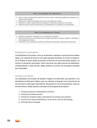 n IveL 3   de desemPeño PIsa .   m atemátIcas

      •	 Llevar a cabo procedimientos descritos de forma clara, incluyendo aquellos que requieren de-
         cisiones secuenciadas.
      •	 Seleccionar y aplicar estrategias de solución de problemas simples.
      •	 Interpretar y utilizar representaciones basadas en diferentes fuentes de información.
      •	 Elaborar escritos breves exponiendo sus interpretaciones, resultados y razonamientos.




                                  n IveL 3   de desemPeño PIsa .   c IencIas

      •	 Identificar cuestiones científicas en una variedad de contextos.
      •	 Seleccionar hechos y conocimientos para explicar fenómenos y aplicar modelos o estrategias
         de investigación simples.
      •	 Interpretar y usar conceptos científicos de diferentes disciplinas y aplicarlos directamente.




     estándares curriculares
     los estándares Curriculares, como ya se describió, expresan lo que los alumnos deben
     saber y ser capaces de hacer en los cuatro periodos escolares: al concluir el preesco-
     lar; al finalizar el tercer grado de primaria; al término de la primaria (sexto grado), y al
     concluir la educación secundaria. Cabe mencionar que cada conjunto de estándares,
     correspondiente a cada periodo, refleja también el currículo de los grados escolares
     que le preceden.



     estándares de español
     Los Estándares Curriculares de Español integran los elementos que permiten a los
     estudiantes de Educación Básica usar con eficacia el lenguaje como herramienta de
     comunicación y para seguir aprendiendo. Se agrupan en cinco componentes, cada uno
     de ellos refiere y refleja aspectos centrales de los programas de estudio:


          1. Procesos de lectura e interpretación de textos.
          2. Producción de textos escritos.
          3. Producción de textos orales y participación en eventos comunicativos.
          4. Conocimiento de las características, de la función y del uso del lenguaje.
          5. Actitudes hacia el lenguaje.




86
 