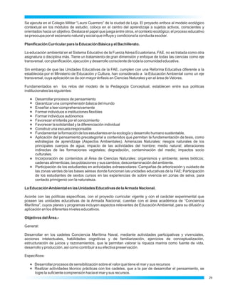 Se ejecuta en el Colegio Militar “Lauro Guerrero” de la ciudad de Loja. El proyecto enfoca al modelo ecológico
contextual en los módulos de estudio, coloca en el centro del aprendizaje a sujetos activos, conscientes y
orientados hacia un objetivo. Destaca el papel que juega entre otros, el contexto ecológico; el proceso educativo
se preocupa por el escenario natural y social que influye y condiciona la conducta escolar.

Planificación Curricular para la Educación Básica y el Bachillerato.

La educación ambiental en el Sistema Educativo de la Fuerza Aérea Ecuatoriana, FAE, no es tratada como otra
asignatura o disciplina más. Tiene un tratamiento de gran dimensión y enfoque de todas las ciencias como eje
transversal, con planificación, ejecución y desarrollo consciente de toda la comunidad educativa.

Sin embargo de que las Unidades Educativas de la FAE, cumplen con una Reforma Educativa diferente a la
establecida por el Ministerio de Educación y Cultura, han considerado a la Educación Ambiental como un eje
transversal, cuya aplicación se da con mayor énfasis en Ciencias Naturales y en el área de Valores.

Fundamentados en los retos del modelo de la Pedagogía Conceptual, establecen entre sus políticas
institucionales las siguientes:

      Desarrollar procesos de pensamiento
      Garantizar una comprehensión básica del mundo
      Enseñar a leer comprehensivamente
      Formar individuos e instituciones flexibles
      Formar individuos autónomos
      Favorecer el interés por el conocimiento
      Favorecer la solidaridad y la diferenciación individual
      Construir una escuela responsable
      Fundamentar la formación de los estudiantes en la ecología y desarrollo humano sustentable.
      Aplicación del pensamiento precategorial a contenidos que permitan la fundamentación de tesis, como
      estrategias de aprendizaje (Aspectos Ambientales). Amenazas Naturales: riesgos naturales de los
      principales cuerpos de agua; impacto de las actividades del hombre; medio natural; alteraciones
      indirectas de las formaciones vegetales; degradación, contaminación del medio; impactos socio
      culturales.
      Incorporación de contenidos al Área de Ciencias Naturales: organismos y ambiente; seres bióticos;
      cadenas alimenticias; las poblaciones y sus cambios; descontaminación del ambiente.
      Participación de los estudiantes en actividades extraescolares: Campañas de arborización y cuidado de
      las zonas verdes de las bases aéreas donde funcionan las unidades educativas de la FAE; Participación
      de los estudiantes de sextos cursos en las experiencias de sobre vivencia en zonas de selva, para
      contacto primigenio con la naturaleza.

La Educación Ambiental en las Unidades Educativas de la Armada Nacional.

Acorde con las políticas específicas, con el proyecto curricular vigente y con el carácter experimental que
poseen las unidades educativas de la Armada Nacional, cuentan con el área académica de “Conciencia
Marítima”, cuyos planes y programas incluyen aspectos relevantes de Educación Ambiental, para su difusión y
aplicación en los diferentes niveles educativos.

Objetivos del Área.-

General:

Desarrollar en los cadetes Conciencia Marítima Naval, mediante actividades participativas y vivenciales,
acciones intelectuales, habilidades cognitivas y de familiarización, ejercicios de conceptualización,
estructuración de juicios y razonamientos, que le permitan valorar la riqueza marina como fuente de vida,
desarrollo y producción, así como contribuir a su efectiva preservación.

Específicos:

      Desarrollar procesos de sensibilización sobre el valor que tiene el mar y sus recursos
      Realizar actividades técnico prácticas con los cadetes, que a la par de desarrollar el pensamiento, se
      logre la suficiente comprensión hacia el mar y sus recursos.
                                                                                                                    29
 