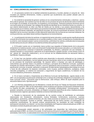 4.4   CONCLUSIONES DEL DIAGNÓSTICO Y RECOMENDACIONES

      Un panorama sombrío de la realidad ambiental ecuatoriana y mundial, plantea un conjunto de retos
cruzados por distintas dimensiones, niveles y opciones que ecuatorianos (as) pueden adoptar para re-
enrumbar su destino.

       Es evidente la necesidad de generar cambios en los comportamientos individuales y colectivos acerca
de la vida en general. Son cambios que han de influir en los procesos de toma de decisiones sobre el ambiente
en el hogar y en el trabajo, en la escuela, en el gobierno y en la empresa . Parecería quererse reconocer que en
una buena parte de la sociedad, hay vestigios de pérdida de identidad de los individuos frente a su entorno, lo
que estaría determinando en ellos una falta de interés por los demás y sus propios descendientes y de
preocupación por el mañana. A esto habría que aumentar la reiterada manifestación de delirios de apropiación y
acumulación de bienes materiales, de ostentación de poder, de consumo exacerbado de bienes y servicios, de
despilfarro de los recursos naturales y el afán altamente hedonístico de muchas de sus vivencias cotidianas. Se
concluye entonces, que deben darse cambios integrales en la moral ambiental.

       La participación de todos los sectores, en especial del sector educativo, puede aportar significativamente
a través de la formación de ciudadanos con un sentido analítico y crítico, sobre la importancia y problemática de
su entorno, será necesario poseer nuevos conocimientos, profundizar los valores y actitudes para la búsqueda
de alternativas de solución válidas en los distintos ámbitos del quehacer humano.

       El Ecuador cuenta con un importante marco jurídico que respalda el fortalecimiento de la educación
ambiental en el sistema escolar, como una dimensión fundamental del proceso educativo y un instrumento que
contribuye eficazmente a alcanzar el desarrollo sustentable. Su difusión y aplicación son aún limitadas, se
requiere impulsar su conocimiento y aplicación en la administración y gestión escolar, a nivel central y local; en
los planes de desarrollo institucional y, en el currículo de los establecimientos de educación básica y
bachillerato, hispana y bilingüe.

       Si bien hay una decisión política explícita para desarrollar la educación ambiental en los niveles de
educación básica y bachillerato, y se han logrado avances importantes, éstos no han incidido significativamente
en los procesos de enseñanza aprendizaje. Se requiere definir e impulsar una serie de estrategias e
instrumentos que permitan llevar a la práctica el enfoque y principios de la Reforma Curricular, superando
limitantes de carácter administrativo y técnico, como la capacitación para la formación y práctica docente, la
planificación curricular, el estudio, aplicación y evaluación de alternativas metodológicas para trabajo en el aula
y fuera de ella (utilización de espacios vivenciales, como museos, jardines botánicos, zoológicos, áreas
naturales protegidas), un sistema de evaluación y seguimiento de logros académicos, la dotación de los
recursos didácticos y financieros, necesarios.

      En el marco normativo y lineamientos de la Reforma Curricular del Bachillerato, vigente desde el año
2001, se conceptualiza a la educación ambiental como un bloque de contenidos obligatorio e incorporado a una
línea curricular común “ Educación para la Democracia”, este enfoque, difiere de aquél adoptado para la
educación básica como “Eje transversal”.

       Los informes presentados por los Ministerios a través del Grupo de Trabajo de Educación Ambiental,
reflejan que a partir de 1996, se han desarrollado varias iniciativas que apoyan a la educación ambiental formal.
La mayoría de ellas corresponden sin embargo, a “actividades extraescolares” (microproyectos, visitas
guiadas, campañas, concursos, olimpiadas), se integran a proyectos específicos de corta o mediana duración,
de alcance local o regional, ejecutados mediante convenios interinstitucionales.

       Resalta la intervención de los estudiantes de los quintos cursos de bachillerato en actividades
relacionadas con forestación, reforestación, viveros forestales, lombricultura, ecoturismo, cuencas
hidrográficas, ecoturismo, calidad ambiental y de vida. Estas acciones se realizan en el marco del Programa
“Participación Estudiantil”, durante un período determinado del año lectivo escolar y la participación de
profesores coordinadores. Se requiere evaluar periódicamente los resultados de esta modalidad de
participación estudiantil y su relación con las otras modalidades del Programa institucionalizado por el MEC, en
reemplazo a la tesis de grado para optar por el título de bachillerato.

        El presupuesto estatal asignado a las actividades que desarrollan las instituciones públicas,
particularmente el MEC, es mínimo ó no existe. A nivel local se promueve la autogestión para financiar algunas
actividades. Este hecho, no está aislado de la reducción de la inversión en educación pública que afronta el país
                                                                                                                      33
 