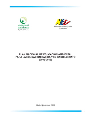 ministerio del
                                             MINISTERIO DE EDUCACIÓN
 ambiente                                           Y CULTURA
 Republica del Ecuador




  PLAN NACIONAL DE EDUCACIÓN AMBIENTAL
PARA LA EDUCACIÓN BÁSICA Y EL BACHILLERATO
                (2006-2016)




                         Quito, Noviembre 2006


                                                                       1
 
