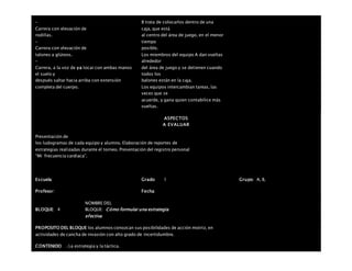 –
Carrera con elevación de
rodillas.
–
Carrera con elevación de
talones a glúteos.
–
Carrera, a la voz de ya tocar con ambas manos
el suelo y
después saltar hacia arriba con extensión
completa del cuerpo.
B trata de colocarlos dentro de una
caja, que está
al centro del área de juego, en el menor
tiempo
posible.
Los miembros del equipo A dan vueltas
alrededor
del área de juego y se detienen cuando
todos los
balones están en la caja.
Los equipos intercambian tareas, las
veces que se
acuerde, y gana quien contabilice más
vueltas.
ASPECTOS
A EVALUAR
Presentación de
los ludogramas de cada equipo y alumno. Elaboración de reportes de
estrategias realizadas durante el torneo. Presentación del registro personal
“Mi frecuencia cardiaca”.
Escuela: Grado 1 Grupo: A, B,
Profesor: Fecha:
BLOQUE: 4
NOMBRE DEL
BLOQUE: Cómo formular una estrategia
efectiva
PROPOSITO DEL BLOQUE los alumnos conozcan sus posibilidades de acción motriz, en
actividades de cancha de invasión con alto grado de incertidumbre.
CONTENIDO . La estrategia y la táctica.
 