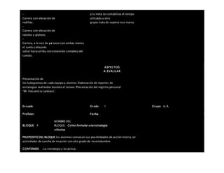 –
Carrera con elevación de
rodillas.
–
Carrera con elevación de
talones a glúteos.
–
Carrera, a la voz de ya tocar con ambas manos
el suelo y después
saltar hacia arriba con extensión completa del
cuerpo.
a la meta se contabiliza el tiempo
utilizado y otro
grupo trata de superar esa marca.
ASPECTOS
A EVALUAR
Presentación de
los ludogramas de cada equipo y alumno. Elaboración de reportes de
estrategias realizadas durante el torneo. Presentación del registro personal
“Mi frecuencia cardiaca”.
Escuela: Grado 1 Grupo: A, B,
Profesor: Fecha:
BLOQUE: 4
NOMBRE DEL
BLOQUE: Cómo formular una estrategia
efectiva
PROPOSITO DEL BLOQUE los alumnos conozcan sus posibilidades de acción motriz, en
actividades de cancha de invasión con alto grado de incertidumbre.
CONTENIDO . La estrategia y la táctica.
 