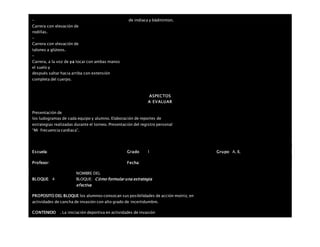 –
Carrera con elevación de
rodillas.
–
Carrera con elevación de
talones a glúteos.
–
Carrera, a la voz de ya tocar con ambas manos
el suelo y
después saltar hacia arriba con extensión
completa del cuerpo.
de indiaca y bádminton.
ASPECTOS
A EVALUAR
Presentación de
los ludogramas de cada equipo y alumno. Elaboración de reportes de
estrategias realizadas durante el torneo. Presentación del registro personal
“Mi frecuencia cardiaca”.
Escuela: Grado 1 Grupo: A, B,
Profesor: Fecha:
BLOQUE: 4
NOMBRE DEL
BLOQUE: Cómo formular una estrategia
efectiva
PROPOSITO DEL BLOQUE los alumnos conozcan sus posibilidades de acción motriz, en
actividades de cancha de invasión con alto grado de incertidumbre.
CONTENIDO . La iniciación deportiva en actividades de invasión
 