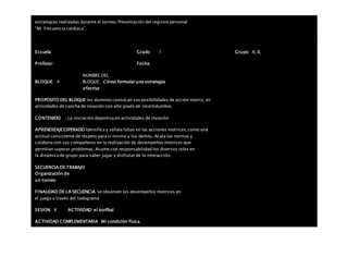 estrategias realizadas durante el torneo. Presentación del registro personal
“Mi frecuencia cardiaca”.
Escuela: Grado 1 Grupo: A, B,
Profesor: Fecha:
BLOQUE: 4
NOMBRE DEL
BLOQUE: Cómo formular una estrategia
efectiva
PROPOSITO DEL BLOQUE los alumnos conozcan sus posibilidades de acción motriz, en
actividades de cancha de invasión con alto grado de incertidumbre.
CONTENIDO . La iniciación deportiva en actividades de invasión
APRENDIZAJEESPERADO Identifica y señala faltas en las acciones motrices, como una
actitud consistente de respeto para sí mismo y los demás. Acata las normas y
colabora con sus compañeros en la realización de desempeños motrices que
permitan superar problemas. Asume con responsabilidad los diversos roles en
la dinámica de grupo para saber jugar y disfrutar de la interacción.
SECUENCIA DE TRABAJO
Organización de
un torneo
FINALIDAD DE LA SECUENCIA se observen los desempeños motrices en
el juego a través del ludograma
SESION: 8 ACTIVIDAD el korfbal
ACTIVIDAD COMPLEMENTARIA Mi condición física.
 
