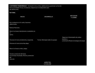 CONTENIDOS TRANSVERSALES Formación cívica y ética: adolescencia y juventud. La función
de las actividades físicas, recreativas y deportivas en el desarrollo sano
del adolescente.
MATERIAL
INICIO DESARROLLO
REFLEXION
Y CIERRE
–
Nos tumbamos en el suelo y hacemos
abdominales.
–
Realizar flexiones.
–
Mover los brazos lateralmente cruzándolos en
el
pecho.
–
Flexionar el tronco de derecha a izquierda.
–
Flexionar el tronco de arriba abajo.
–
Mover los brazos arriba y abajo.
–
Flexión y extensión del brazo.
Con el brazo levantado, flexión y extensión
del
músculo
Torneo Participan todos los grupos
Registrar el desempeño de ambos
equipos y
comentarlo.Planear estrategias de ataque
ASPECTOS
A EVALUAR
 