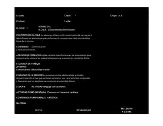 Escuela: Grado 1 Grupo: A, B,
Profesor: Fecha:
BLOQUE: 1
NOMBRE DEL
BLOQUE: Conocimiento de mí mismo
PROPOSITO DEL BLOQUE los alumnos refuercen el conocimiento de su cuerpo e
identifiquen los elementos que conforman el concepto que cada uno de ellos
tiene de sí mismo
CONTENIDO . Comunicación
y relación con otros.
APRENDIZAJEESPERADO Emplea variadas manifestaciones de movimiento para
comunicarse, conocer su potencial expresivo y mantener su condición física.
SECUENCIA DE TRABAJO
¿Podemos
comunicarnos sólo con las manos?
FINALIDAD DE LA SECUENCIA promover en los adolescentes actitudes
de participación activa que permitan reconocer sus características corporales
y favorecer que las empleen para comunicarse con los demás.
SESION 6: ACTIVIDAD lenguaje conlas manos
ACTIVIDAD COMPLEMENTARIA Conozco mi frecuencia cardiaca.
CONTENIDOS TRANSVERSALES ARTISTICA
MATERIAL
INICIO DESARROLLO
REFLEXION
Y CIERRE
 