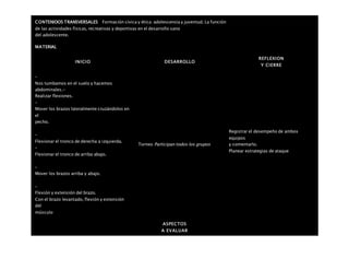 CONTENIDOS TRANSVERSALES Formación cívica y ética: adolescencia y juventud. La función
de las actividades físicas, recreativas y deportivas en el desarrollo sano
del adolescente.
MATERIAL
INICIO DESARROLLO
REFLEXION
Y CIERRE
–
Nos tumbamos en el suelo y hacemos
abdominales.-
Realizar flexiones.
–
Mover los brazos lateralmente cruzándolos en
el
pecho.
–
Flexionar el tronco de derecha a izquierda.
–
Flexionar el tronco de arriba abajo.
–
Mover los brazos arriba y abajo.
–
Flexión y extensión del brazo.
Con el brazo levantado, flexión y extensión
del
músculo
Torneo Participan todos los grupos
Registrar el desempeño de ambos
equipos
y comentarlo.
Planear estrategias de ataque
ASPECTOS
A EVALUAR
 