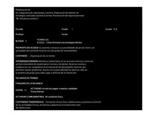 Presentación de
los ludogramas de cada equipo y alumno. Elaboración de reportes de
estrategias realizadas durante el torneo. Presentación del registro personal
“Mi frecuencia cardiaca”.
Escuela: Grado 1 Grupo: A, B,
Profesor: Fecha:
BLOQUE: 4
NOMBRE DEL
BLOQUE: Cómo formular una estrategia efectiva
PROPOSITO DEL BLOQUE los alumnos conozcan sus posibilidades de acción motriz, en
actividades de cancha de invasión con alto grado de incertidumbre.
CONTENIDO . Organización de un torneo
APRENDIZAJEESPERADO Identifica y señala faltas en las acciones motrices, como una
actitud consistente de respeto para sí mismo y los demás. Acata las normas y
colabora con sus compañeros en la realización de desempeños motrices que
permitan superar problemas. Asume con responsabilidad los diversos roles en
la dinámica de grupo para saber jugar y disfrutar de la interacción.
SECUENCIA DE TRABAJO
FINALIDAD DE LA SECUENCIA
SESION: 12
ACTIVIDAD circuito de juegos: nuestras cualidades
físicas básicas
ACTIVIDAD COMPLEMENTARIA Mi condición física.
CONTENIDOS TRANSVERSALES Formación cívica y ética: adolescencia y juventud. La función
de las actividades físicas, recreativas y deportivas en el desarrollo sano
del adolescente.
 