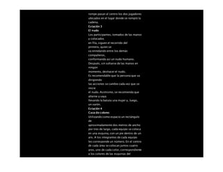 rompe pasan al centro los dos jugadores
ubicados en el lugar donde se rompió la
cadena.
Estación 3
El nudo
Los participantes, tomados de las manos
y colocados
en fila, siguen el recorrido del
primero, quien se
va enredando entre los demás
compañeros,
conformando así un nudo humano.
Después, sin soltarse de las manos en
ningún
momento, deshacer el nudo.
Es recomendable que la persona que va
dirigiendo
las acciones se cambie cada vez que se
inicie
el nudo. Asimismo, se recomienda que
alterne y vaya
llevando la batuta una mujer y, luego,
un varón.
Estación 4
Casa de colores
Utilizando como espacio un rectángulo
de
aproximadamente dos metros de ancho
por tres de largo, cada equipo se coloca
en una esquina, con un pie dentro de un
aro. A los integrantes de cada equipo
les corresponde un número. En el centro
de cada área se colocan juntos cuatro
aros, uno de cada color, correspondiente
a los colores de las esquinas del
 