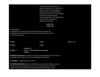 cuadrado. Cada aro pertenece a un
equipo. El auxiliar dice un número y los
cuatro a quienes les corresponde el
mismo dan una vuelta alrededor del
perímetro y entran al centro (por el lugar
que ocupan inicialmente) para
colocarse dentro de su aro ubicado en el
centro del área. El primero en
llegar gana esa corrida.
ASPECTOS
A EVALUAR
Presentación de
los ludogramas de cada equipo y alumno. Elaboración de reportes de
estrategias realizadas durante el torneo. Presentación del registro personal
“Mi frecuencia cardiaca”.
Escuela: Grado 1 Grupo: A, B,
Profesor: Fecha:
BLOQUE: 4
NOMBRE DEL
BLOQUE: Cómo formular una estrategia
efectiva
PROPOSITO DEL BLOQUE los alumnos conozcan sus posibilidades de acción motriz, en
actividades de cancha de invasión con alto grado de incertidumbre.
CONTENIDO . Organización de un torneo
APRENDIZAJEESPERADO Identifica y señala faltas en las acciones motrices, como una
actitud consistente de respeto para sí mismo y los demás. Acata las normas y
colabora con sus compañeros en la realización de desempeños motrices que
 