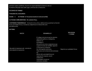 permitan superar problemas. Asume con responsabilidad los diversos roles en
la dinámica de grupo para saber jugar y disfrutar de la interacción.
SECUENCIA DE TRABAJO
FINALIDAD DE LA SECUENCIA
SESION: 13 ACTIVIDAD mi frecuencia durante el torneo de korfbal
ACTIVIDAD COMPLEMENTARIA Mi condición física.
CONTENIDOS TRANSVERSALES Formación cívica y ética: adolescencia y juventud. La función
de las actividades físicas, recreativas y deportivas en el desarrollo sano
del adolescente.
MATERIAL
INICIO DESARROLLO
REFLEXION
Y CIERRE
Recuerde la importancia de controlar la
intensidad de la respiración.
El trabajo consiste en que los alumnos
(ademásde graficar su ludograma,
elaborar sus
estrategias y
efectuar las acciones cooperativas que
supone el torneo de korfbal), registren
su frecuencia y contesten
las interrogantes anteriores.
Todo esto con la intención de contrastar
los
efectos de la actividad física y la
vigorización corporal, una en
condiciones
controladas y la otra en
ambientes variables.
Registre sus cualidades físicas
 