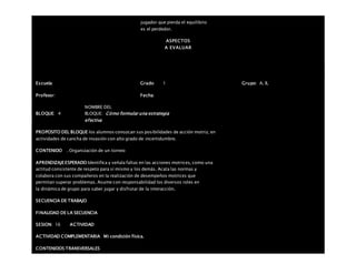 jugador que pierda el equilibrio
es el perdedor.
ASPECTOS
A EVALUAR
Escuela: Grado 1 Grupo: A, B,
Profesor: Fecha:
BLOQUE: 4
NOMBRE DEL
BLOQUE: Cómo formular una estrategia
efectiva
PROPOSITO DEL BLOQUE los alumnos conozcan sus posibilidades de acción motriz, en
actividades de cancha de invasión con alto grado de incertidumbre.
CONTENIDO . Organización de un torneo
APRENDIZAJE ESPERADO Identifica y señala faltas en las acciones motrices, como una
actitud consistente de respeto para sí mismo y los demás. Acata las normas y
colabora con sus compañeros en la realización de desempeños motrices que
permitan superar problemas. Asume con responsabilidad los diversos roles en
la dinámica de grupo para saber jugar y disfrutar de la interacción.
SECUENCIA DE TRABAJO
FINALIDAD DE LA SECUENCIA
SESION: 16 ACTIVIDAD
ACTIVIDAD COMPLEMENTARIA Mi condición física.
CONTENIDOS TRANSVERSALES
 