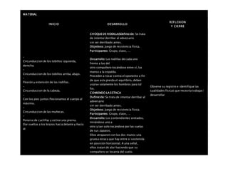 MATERIAL
INICIO DESARROLLO
REFLEXION
Y CIERRE
–
Circunduccion de los tobillos izquierda,
derecha.
–
Circunduccion de los tobillos arriba, abajo.
–
Flexión y extensión de las rodillas.
–
Circunduccion de la cabeza.
–
Con los pies juntos flexionamos el cuerpo al
máximo.
–
Circunduccion de las muñecas.
–
Ponerse de cuclillas y estirar una pierna.
Dar vueltas a los brazos hacia delante y hacia
at
CHOQUEDE RODILLASDefinición: Se trata
de intentar derribar al adversario
sin ser derribado antes.
Objetivos: Juego de resistencia física.
Participantes: Grupo, clase,….
Desarrollo: Las rodillas de cada uno
frente a las del
otro compañero tocándose entre sí, las
manso a la espalda.
Proceden a tocar contra el oponente a fin
de que este pierda el equilibrio, deben
usarse solamente los hombros para tal
fin.
COMIENDO LA ESTACA
Definición: Se trata de intentar derribar al
adversario
sin ser derribado antes.
Objetivos: Juego de resistencia física.
Participantes: Grupo, clase,….
Desarrollo: Los contendientes sentados,
mirándose uno a
otro y tan solo tocándose por las suelas
de sus zapatos.
Ellos atraparon con las dos manos una
gruesa estaca que hay entre sí sostenida
en posición horizontal. A una señal,
ellos tratan de alar haciendo que su
compañero se levanta del suelo.
Observe su registro e identifique las
cualidades fisicas que necesita trabajar/
desarrollar
 