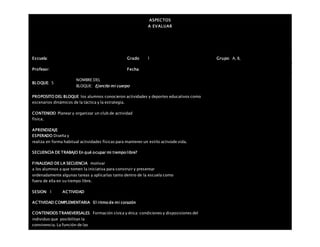 ASPECTOS
A EVALUAR
Escuela: Grado 1 Grupo: A, B,
Profesor: Fecha:
BLOQUE: 5
NOMBRE DEL
BLOQUE: Ejercito mi cuerpo
PROPOSITO DEL BLOQUE los alumnos conocieron actividades y deportes educativos como
escenarios dinámicos de la táctica y la estrategia.
CONTENIDO Planear y organizar un club de actividad
física.
APRENDIZAJE
ESPERADO Diseña y
realiza en forma habitual actividades físicas para mantener un estilo activode vida.
SECUENCIA DE TRABAJO En qué ocupar mi tiempo libre?
FINALIDAD DE LA SECUENCIA motivar
a los alumnos a que tomen la iniciativa para construir y presentar
ordenadamente algunas tareas y aplicarlas tanto dentro de la escuela como
fuera de ella en su tiempo libre.
SESION: 1 ACTIVIDAD
ACTIVIDAD COMPLEMENTARIA El ritmo de mi corazón
CONTENIDOS TRANSVERSALES Formación cívica y ética: condiciones y disposiciones del
individuo que posibilitan la
convivencia. La función de las
 