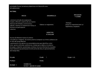 actividades físicas, recreativas y deportivas en el desarrollo sano
del adolescente.
MATERIAL
INICIO DESARROLLO
REFLEXION
Y CIERRE
promover actitudes de cooperación,
respeto, reflexión y práctica de una manera
deactuar desinhibida y constructiva y,
además, impulsar la comprensión mutua, el
disfrute y la participación
colectiva.
Elaborar un reglamento
Dialogue
porque es importante tener un
reglamento y respetarlo
ASPECTOS
A EVALUAR
Ilustran de diferente manera lo anterior
con gráficas e imágenes. De manera práctica comparan sus ritmos cardiacos con
el resto del grupo.Realizan
cuestionarios y los aplican a la comunidad escolar para identificar, entre
otros: gustos y aficiones, preferencias, tiempo que se dedica a la práctica
de juegos y deportes, pasatiempos, etcétera. Con esta información se pueden
hacer boletines que promuevan el estilo activo de vida y el aprovechamiento
del tiempo libre.
Escuela: Grado 1 Grupo: A, B,
Profesor: Fecha:
BLOQUE: 5
NOMBRE DEL
BLOQUE: Ejercito mi cuerpo
 