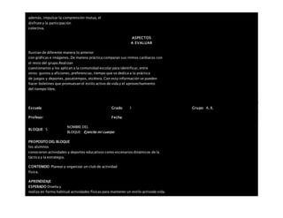 además, impulsar la comprensión mutua, el
disfrute y la participación
colectiva.
ASPECTOS
A EVALUAR
Ilustran de diferente manera lo anterior
con gráficas e imágenes. De manera práctica comparan sus ritmos cardiacos con
el resto del grupo.Realizan
cuestionarios y los aplican a la comunidad escolar para identificar, entre
otros: gustos y aficiones, preferencias, tiempo que se dedica a la práctica
de juegos y deportes, pasatiempos, etcétera. Con esta información se pueden
hacer boletines que promuevan el estilo activo de vida y el aprovechamiento
del tiempo libre.
Escuela: Grado 1 Grupo: A, B,
Profesor: Fecha:
BLOQUE: 5
NOMBRE DEL
BLOQUE: Ejercito mi cuerpo
PROPOSITO DEL BLOQUE
los alumnos
conocieron actividades y deportes educativos como escenarios dinámicos de la
táctica y la estrategia.
CONTENIDO Planear y organizar un club de actividad
física.
APRENDIZAJE
ESPERADO Diseña y
realiza en forma habitual actividades físicas para mantener un estilo activode vida.
 