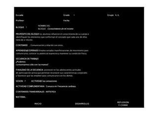 Escuela: Grado 1 Grupo: A, B,
Profesor: Fecha:
BLOQUE: 1
NOMBRE DEL
BLOQUE: Conocimiento de mí mismo
PROPOSITO DEL BLOQUE los alumnos refuercen el conocimiento de su cuerpo e
identifiquen los elementos que conforman el concepto que cada uno de ellos
tiene de sí mismo
CONTENIDO . Comunicación y relación con otros.
APRENDIZAJEESPERADO Emplea variadas manifestaciones de movimiento para
comunicarse, conocer su potencial expresivo y mantener su condición física.
SECUENCIA DE TRABAJO
¿Podemos
comunicarnos sólo con las manos?
FINALIDAD DE LA SECUENCIA promover en los adolescentes actitudes
de participación activa que permitan reconocer sus características corporales
y favorecer que las empleen para comunicarse con los demás.
SESION: 7 ACTIVIDAD las sensaciones
ACTIVIDAD COMPLEMENTARIA Conozco mi frecuencia cardiaca.
CONTENIDOS TRANSVERSALES ARTISTICA
MATERIAL
INICIO DESARROLLO
REFLEXION
Y CIERRE
 