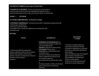 SECUENCIA DE TRABAJO En qué ocupar mi tiempo libre?
FINALIDAD DE LA SECUENCIA motivar a los alumnos a que tomen la
iniciativa para construir y presentar ordenadamente algunas tareas y
aplicarlas tanto dentro de la escuela como fuera de ella en su tiempo libre.
SESION: 3 ACTIVIDAD
ACTIVIDAD COMPLEMENTARIA El ritmo de mi corazón
CONTENIDOS TRANSVERSALES Formación cívica y ética: condiciones y disposiciones del
individuo que posibilitan la
convivencia. La función de las
actividades físicas, recreativas y deportivas en el desarrollo sano
del adolescente.
MATERIAL
INICIO DESARROLLO
REFLEXION
Y CIERRE
promover actitudes de cooperación,
respeto, reflexión y práctica de una manera
deactuar desinhibida y constructiva y,
además, impulsar la comprensión mutua, el
disfrute y la participación
colectiva.
DOBLANDO LA ESTACADefinición: Se
trata de intentar derribar al adversario
sin ser derribado antes.
Objetivos: Juego de resistencia física.
Participantes: Grupo, clase,….
Desarrollo:Los contendientes de pie,
mirándose uno a
otro con los brazos horizontales y al
frente, atrapando una estaca con las
dos manos de cada uno.
A una señal ellos tratarán de dar vueltas
a
la estaca uno para un lado, y el otro para
otro a fin de torcer las manos del
oponente.
Al finalizar se puede emplear un
cuestionario que permita recabar
información rápidamente y conocerlas
opiniones y comentarios de todos los
participantes:
¿Qué actividad fue la que más te gustó?
¿Qué motivación despertó en ti?
¿Qué problemas se presentaron?
¿Cómo lo solucionaron?
¿Cuál fue el nivel de participación?
¿Cuál fue el nivel de implicación?
 