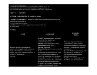 FINALIDAD DE LA SECUENCIA motivar a los alumnos a que tomen la
iniciativa para construir y presentar ordenadamente algunas tareas y
aplicarlas tanto dentro de la escuela como fuera de ella en su tiempo libre.
SESION: 4 ACTIVIDAD
ACTIVIDAD COMPLEMENTARIA El ritmo de mi corazón
CONTENIDOS TRANSVERSALES Formación cívica y ética: condiciones y disposiciones del
individuo que posibilitan la
convivencia. La función de las
actividades físicas, recreativas y deportivas en el desarrollo sano
del adolescente.
MATERIAL
INICIO DESARROLLO
REFLEXION
Y CIERRE
promover actitudes de cooperación,
respeto, reflexión y práctica de una manera
deactuar desinhibida y constructiva y,
además, impulsar la comprensión mutua, el
disfrute y la participación
colectiva.
EL VIEJO TARUGODefinición: Se trata de
intentar derribar al adversario
sin ser derribado antes.
Objetivo: Juego de resistencia física.
Participantes: Grupo, clase,….
Material: Una pelota.
Desarrollo: El grupo formando un círculo.
Cuatro
jugadores en el centro del círculo, cada
uno con los brazos alrededor de la
cintura del jugador que está frente a él.
Los jugadores que forman el círculo se
pasan una pelota entre ellos, tratando de
buscar una oportunidad para lanzar
la misma y tocar con ella al jugador que
está al centro del pequeño círculo
Al finalizar se puede emplear un
cuestionario que permita recabar
información rápidamente y conocerlas
opiniones y comentarios de todos los
participantes:
¿Qué actividad fue la que más te gustó?
¿Qué motivación despertó en ti?
¿Qué problemas se presentaron?
¿Cómo lo solucionaron?
¿Cuál fue el nivel de participación?
¿Cuál fue el nivel de implicación?
 